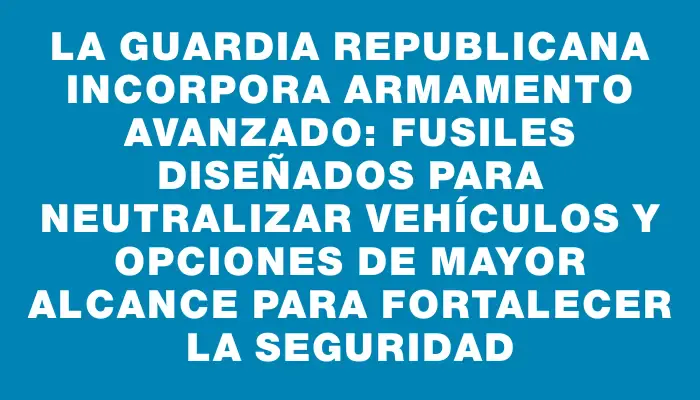 La Guardia Republicana incorpora armamento avanzado: fusiles diseñados para neutralizar vehículos y opciones de mayor alcance para fortalecer la seguridad