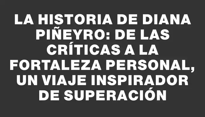 La historia de Diana Piñeyro: de las críticas a la fortaleza personal, un viaje inspirador de superación