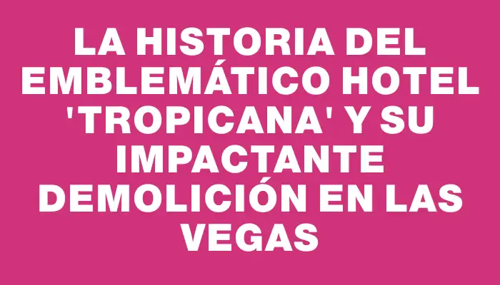 La historia del emblemático hotel "Tropicana" y su impactante demolición en Las Vegas