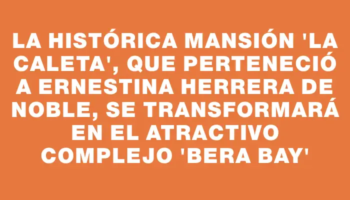 La histórica mansión “La Caleta”, que perteneció a Ernestina Herrera de Noble, se transformará en el atractivo complejo “Bera Bay”