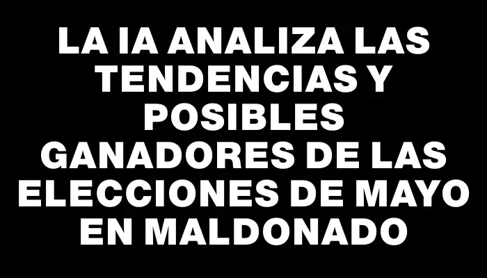 La Ia analiza las tendencias y posibles ganadores de las elecciones de mayo en Maldonado