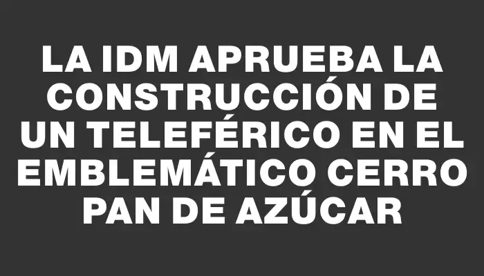 La Idm aprueba la construcción de un teleférico en el emblemático Cerro Pan de Azúcar