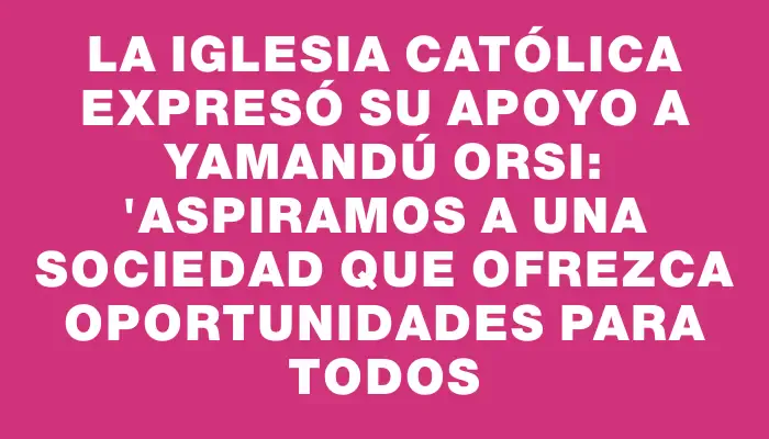 La Iglesia Católica expresó su apoyo a Yamandú Orsi: "Aspiramos a una sociedad que ofrezca oportunidades para todos