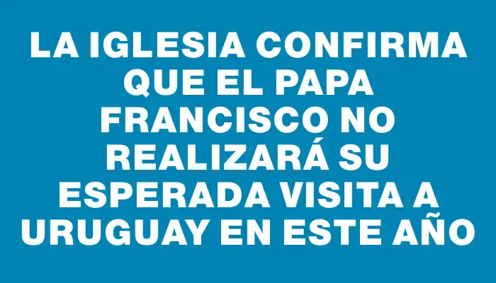 La Iglesia confirma que el Papa Francisco no realizará su esperada visita a Uruguay en este año