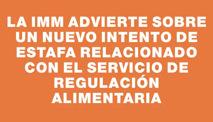 La Imm advierte sobre un nuevo intento de estafa relacionado con el Servicio de Regulación Alimentaria