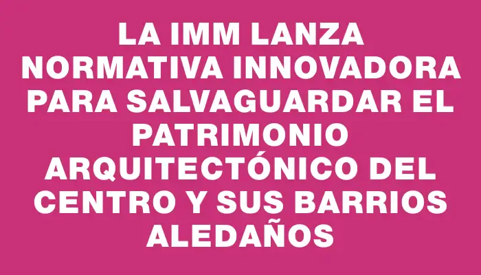 La Imm lanza normativa innovadora para salvaguardar el patrimonio arquitectónico del Centro y sus barrios aledaños