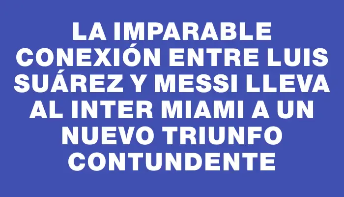 La imparable conexión entre Luis Suárez y Messi lleva al Inter Miami a un nuevo triunfo contundente