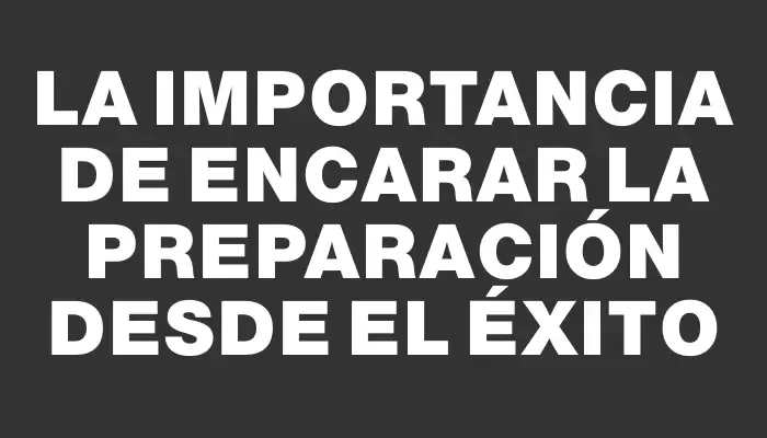 La importancia de encarar la preparación desde el éxito