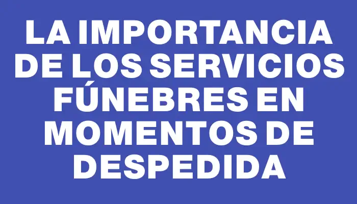 La importancia de los servicios fúnebres en momentos de despedida