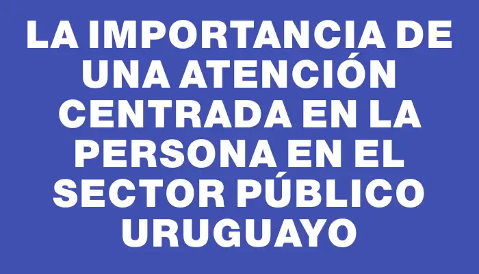 La importancia de una atención centrada en la persona en el sector público uruguayo