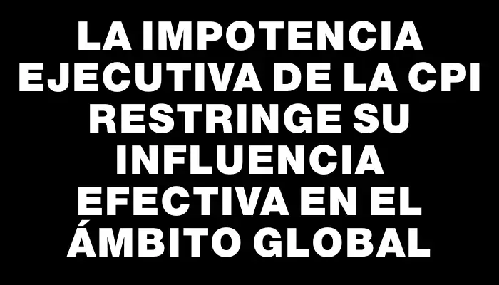 La impotencia ejecutiva de la Cpi restringe su influencia efectiva en el ámbito global