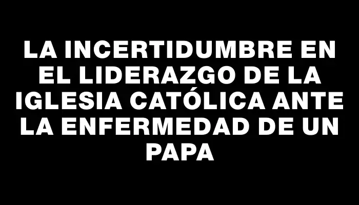 La incertidumbre en el liderazgo de la Iglesia católica ante la enfermedad de un papa