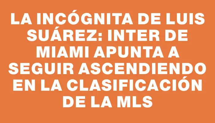La incógnita de Luis Suárez: Inter de Miami apunta a seguir ascendiendo en la clasificación de la Mls