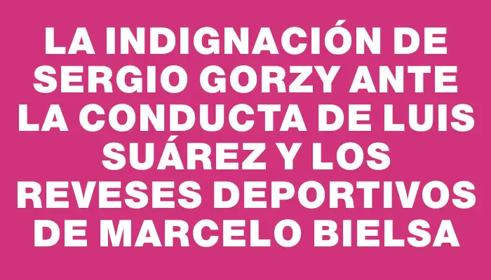 La indignación de Sergio Gorzy ante la conducta de Luis Suárez y los reveses deportivos de Marcelo Bielsa