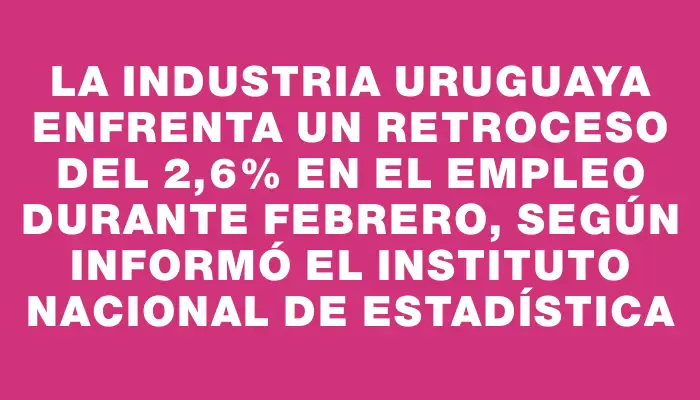 La industria uruguaya enfrenta un retroceso del 2,6% en el empleo durante febrero, según informó el Instituto Nacional de Estadística