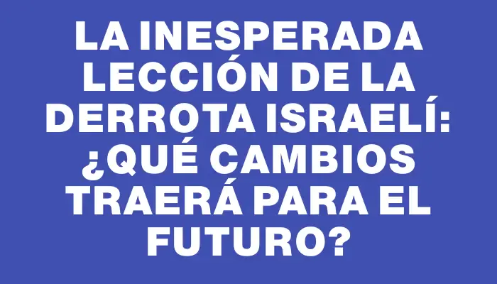 La inesperada lección de la derrota israelí: ¿Qué cambios traerá para el futuro?