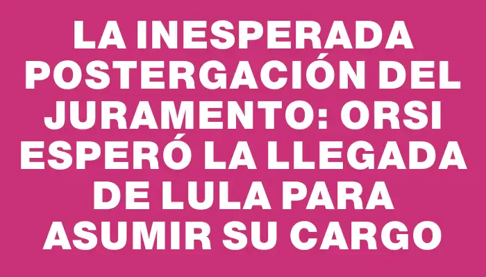 La inesperada postergación del juramento: Orsi esperó la llegada de Lula para asumir su cargo