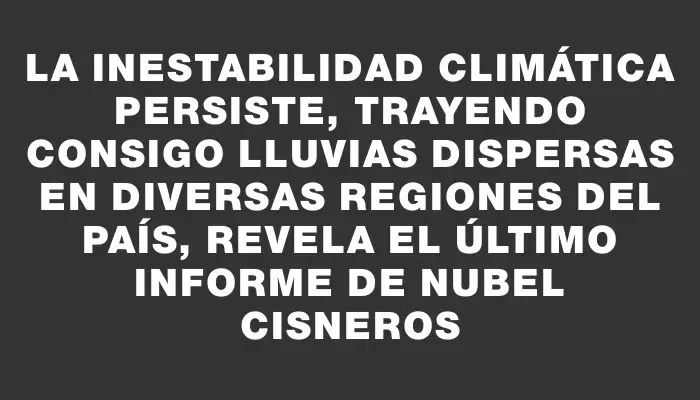 La inestabilidad climática persiste, trayendo consigo lluvias dispersas en diversas regiones del país, revela el último informe de Nubel Cisneros