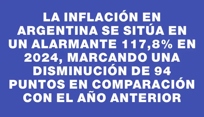 La inflación en Argentina se sitúa en un alarmante 117,8% en 2024, marcando una disminución de 94 puntos en comparación con el año anterior