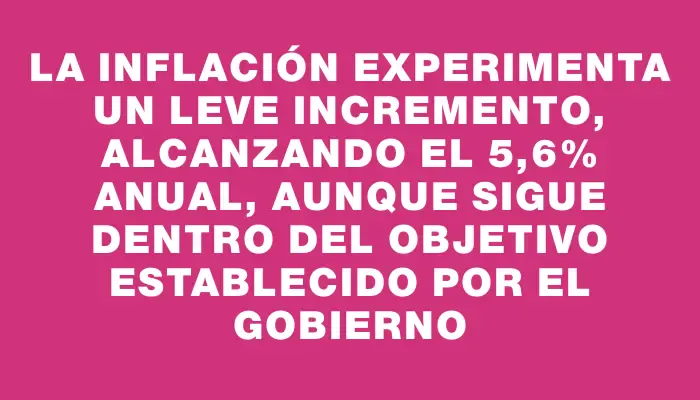 La inflación experimenta un leve incremento, alcanzando el 5,6% anual, aunque sigue dentro del objetivo establecido por el Gobierno