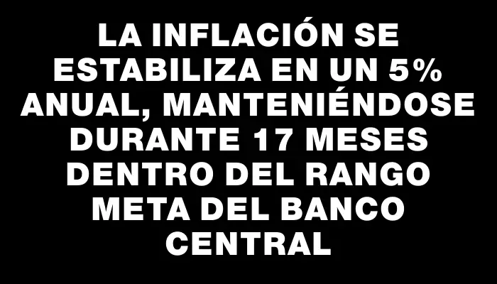 La inflación se estabiliza en un 5% anual, manteniéndose durante 17 meses dentro del rango meta del Banco Central