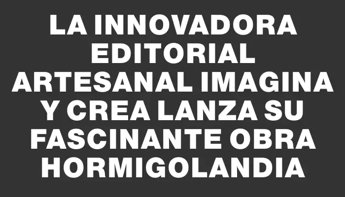 La innovadora Editorial artesanal Imagina y Crea lanza su fascinante obra Hormigolandia