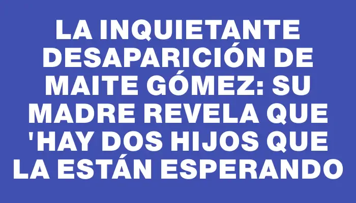 La inquietante desaparición de Maite Gómez: su madre revela que "hay dos hijos que la están esperando