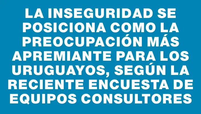 La inseguridad se posiciona como la preocupación más apremiante para los uruguayos, según la reciente encuesta de Equipos Consultores