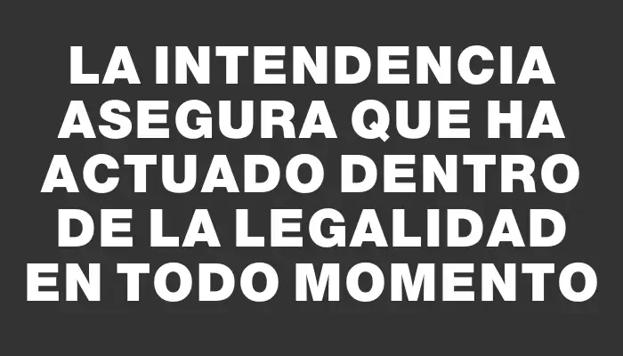 La Intendencia asegura que ha actuado dentro de la legalidad en todo momento