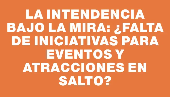 La Intendencia bajo la mira: ¿Falta de iniciativas para eventos y atracciones en Salto?