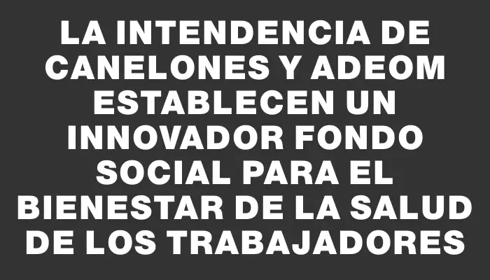 La Intendencia de Canelones y Adeom establecen un innovador fondo social para el bienestar de la salud de los trabajadores