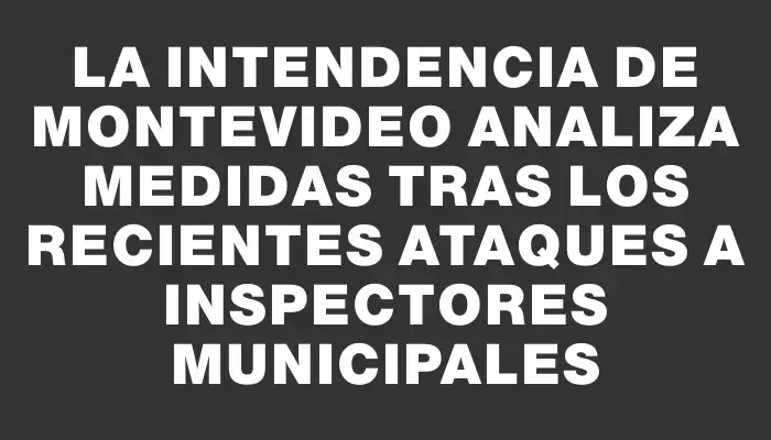 La Intendencia de Montevideo analiza medidas tras los recientes ataques a inspectores municipales