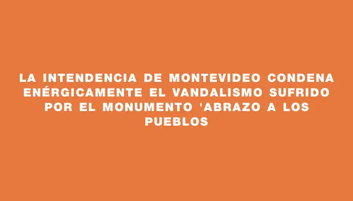 La Intendencia de Montevideo condena enérgicamente el vandalismo sufrido por el monumento "Abrazo a los pueblos