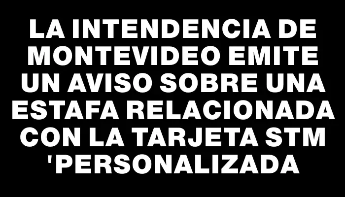 La Intendencia de Montevideo emite un aviso sobre una estafa relacionada con la tarjeta Stm "personalizada