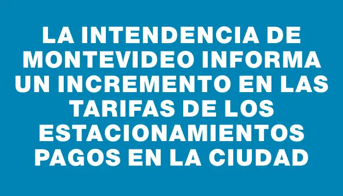 La Intendencia de Montevideo informa un incremento en las tarifas de los estacionamientos pagos en la ciudad