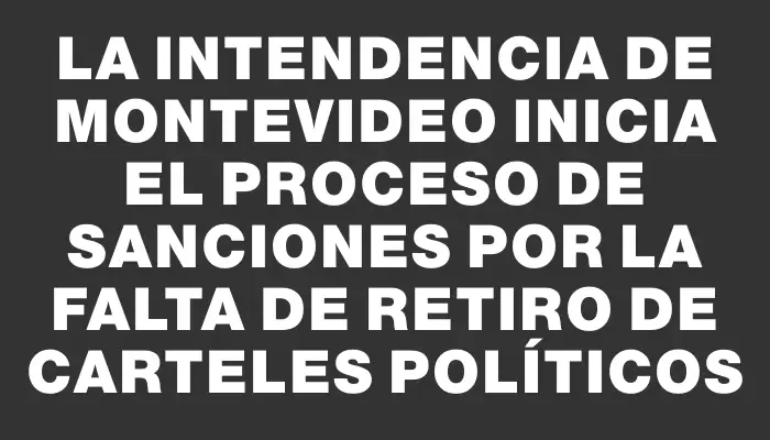 La Intendencia de Montevideo inicia el proceso de sanciones por la falta de retiro de carteles políticos