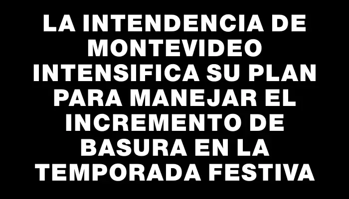 La Intendencia de Montevideo intensifica su plan para manejar el incremento de basura en la temporada festiva