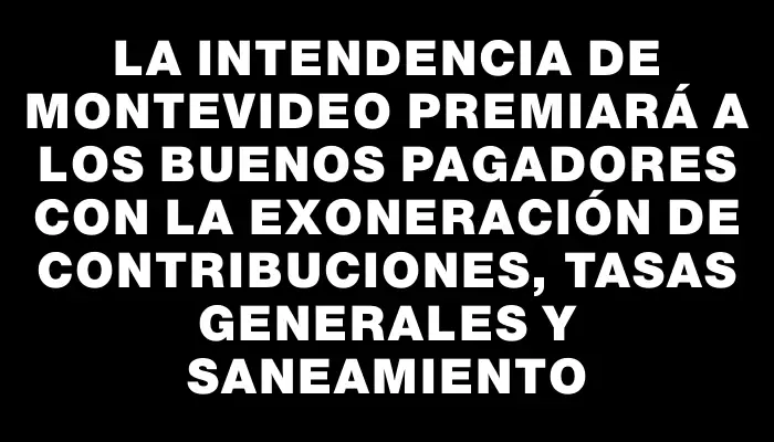 La Intendencia de Montevideo premiará a los buenos pagadores con la exoneración de contribuciones, tasas generales y saneamiento