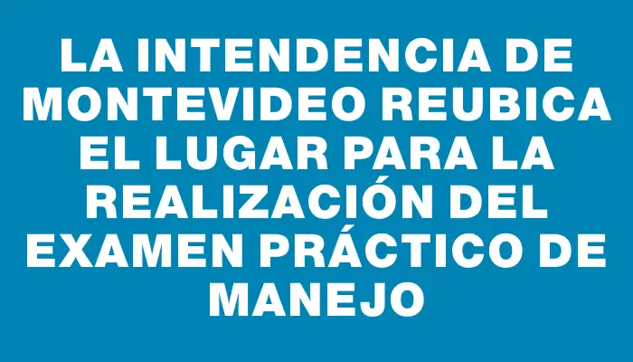 La Intendencia de Montevideo reubica el lugar para la realización del examen práctico de manejo