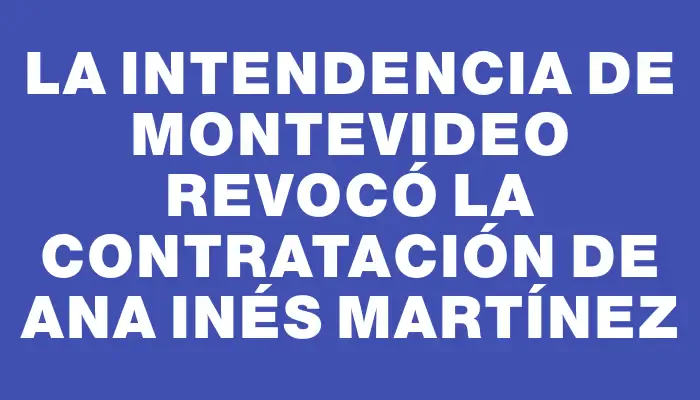 La Intendencia de Montevideo revocó la contratación de Ana Inés Martínez