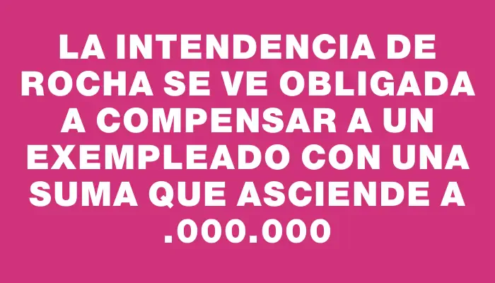 La Intendencia de Rocha se ve obligada a compensar a un exempleado con una suma que asciende a $7.000.000