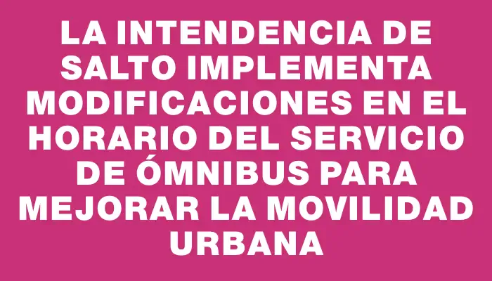 La Intendencia de Salto implementa modificaciones en el horario del Servicio de Ómnibus para mejorar la movilidad urbana