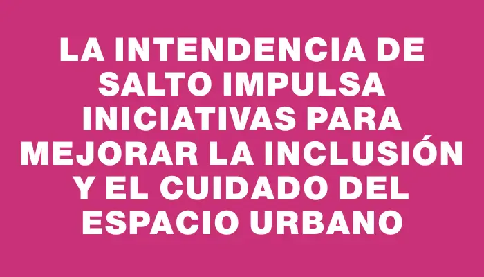 La Intendencia de Salto impulsa iniciativas para mejorar la inclusión y el cuidado del espacio urbano