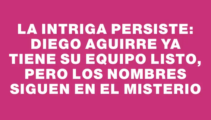 La intriga persiste: Diego Aguirre ya tiene su equipo listo, pero los nombres siguen en el misterio