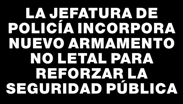 La Jefatura de Policía incorpora nuevo armamento no letal para reforzar la seguridad pública