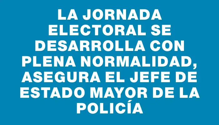 La jornada electoral se desarrolla con plena normalidad, asegura el jefe de Estado Mayor de la Policía