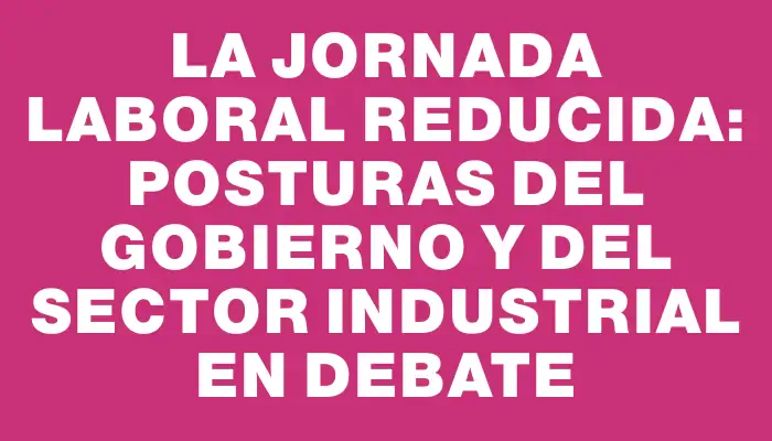 La jornada laboral reducida: Posturas del Gobierno y del sector industrial en debate