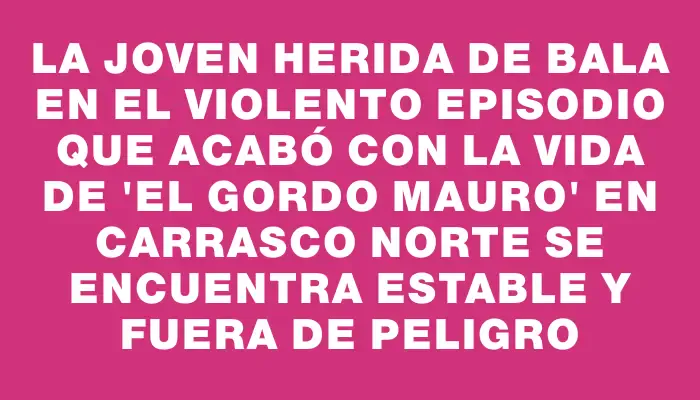 La joven herida de bala en el violento episodio que acabó con la vida de "El gordo Mauro" en Carrasco Norte se encuentra estable y fuera de peligro