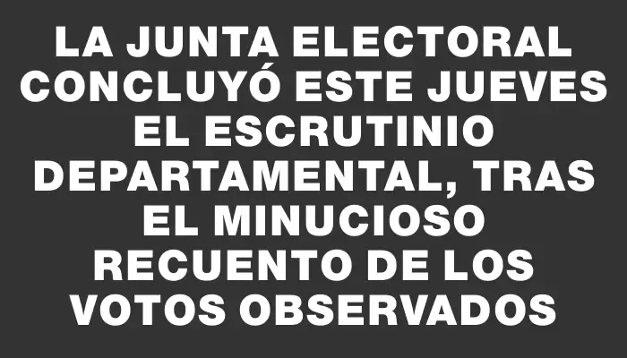 La Junta Electoral concluyó este jueves el escrutinio departamental, tras el minucioso recuento de los votos observados