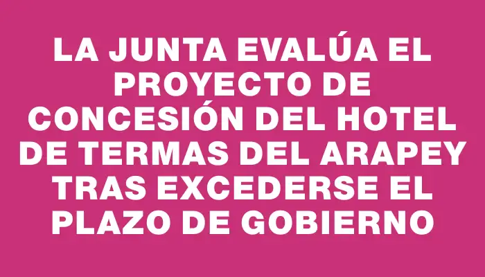 La Junta evalúa el proyecto de concesión del Hotel de Termas del Arapey tras excederse el plazo de gobierno